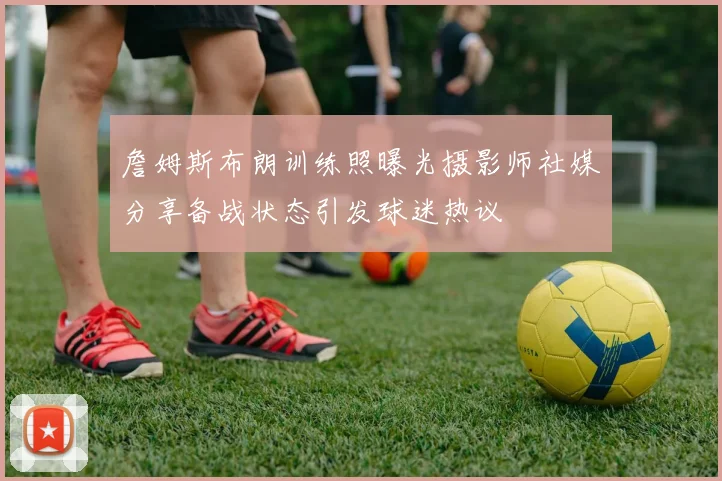 詹姆斯布朗训练照曝光摄影师社媒分享备战状态引发球迷热议