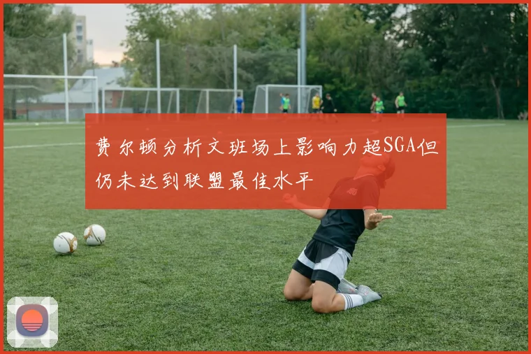 费尔顿分析文班场上影响力超SGA但仍未达到联盟最佳水平