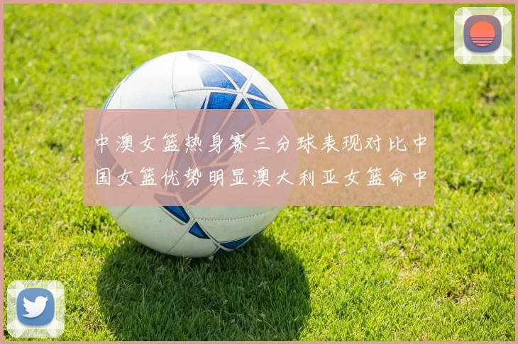 中澳女篮热身赛三分球表现对比中国女篮优势明显澳大利亚女篮命中率低下