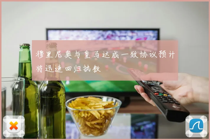 穆里尼奥与皇马达成一致协议预计将迅速回归执教