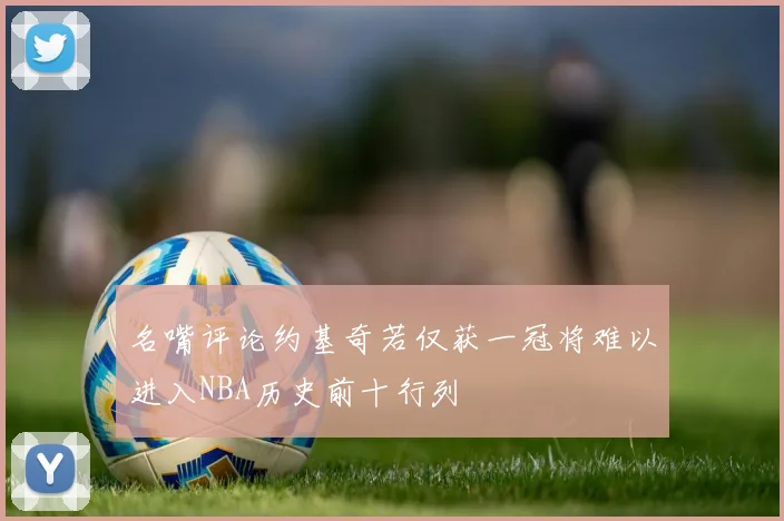 名嘴评论约基奇若仅获一冠将难以进入NBA历史前十行列