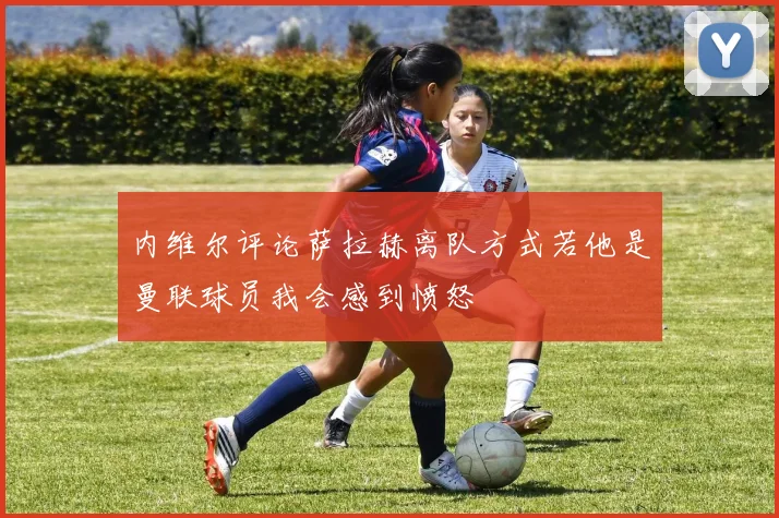 内维尔评论萨拉赫离队方式若他是曼联球员我会感到愤怒