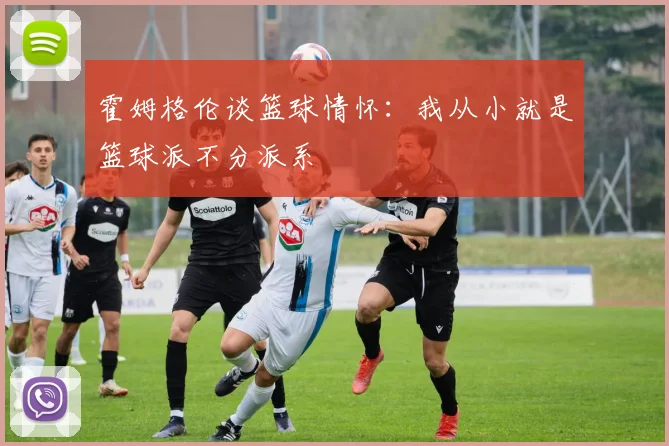 霍姆格伦谈篮球情怀：我从小就是篮球派不分派系