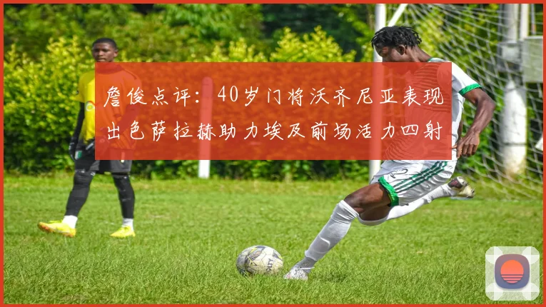 詹俊点评：40岁门将沃齐尼亚表现出色萨拉赫助力埃及前场活力四射