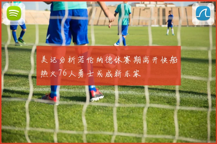 美记分析若伦纳德休赛期离开快船热火76人勇士或成新东家