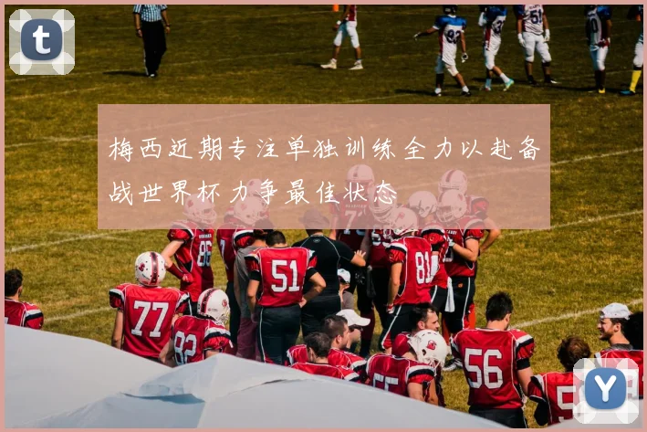 梅西近期专注单独训练全力以赴备战世界杯力争最佳状态