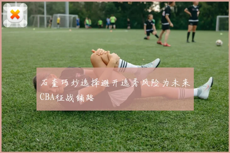 石奎巧妙选择避开选秀风险为未来CBA征战铺路