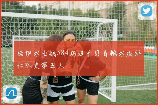 诺伊尔出战584场追平贝肯鲍尔成拜仁队史第五人