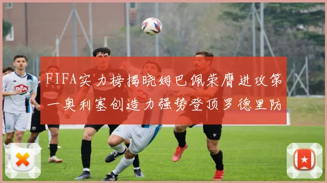 FIFA实力榜揭晓姆巴佩荣膺进攻第一奥利塞创造力强势登顶罗德里防守能力无可匹敌