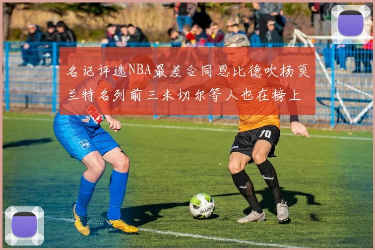 名记评选NBA最差合同恩比德吹杨莫兰特名列前三米切尔等人也在榜上