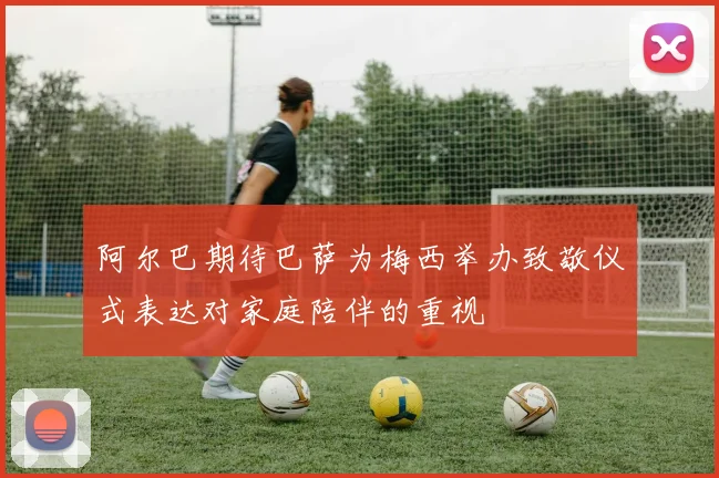 阿尔巴期待巴萨为梅西举办致敬仪式表达对家庭陪伴的重视