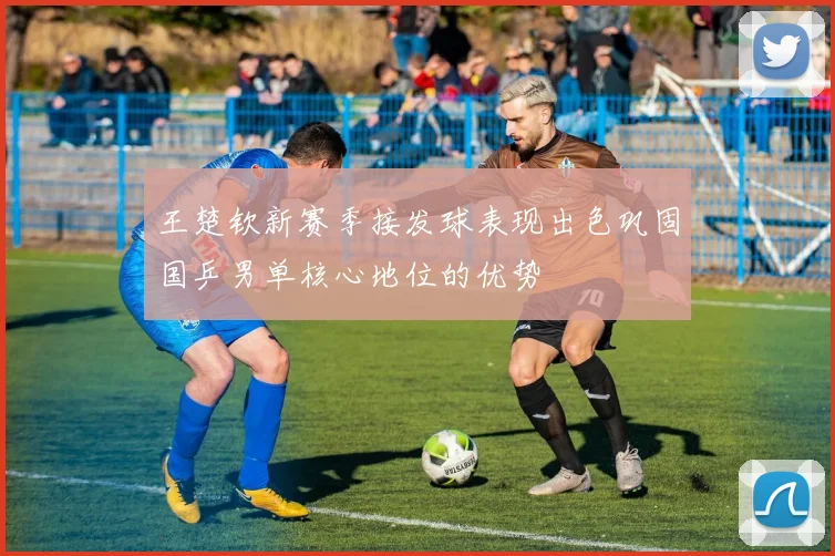 王楚钦新赛季接发球表现出色巩固国乒男单核心地位的优势