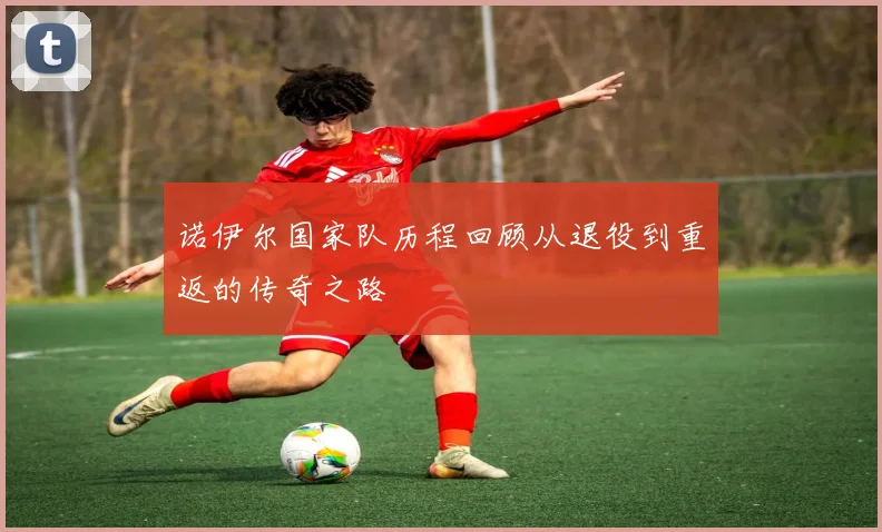 诺伊尔国家队历程回顾从退役到重返的传奇之路
