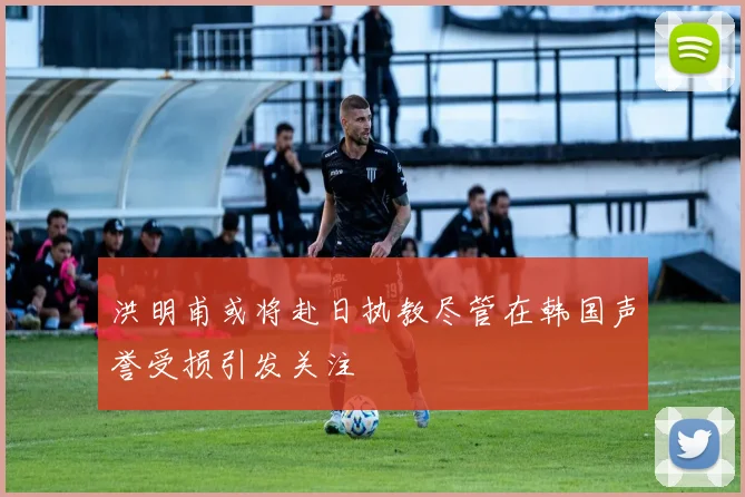 洪明甫或将赴日执教尽管在韩国声誉受损引发关注
