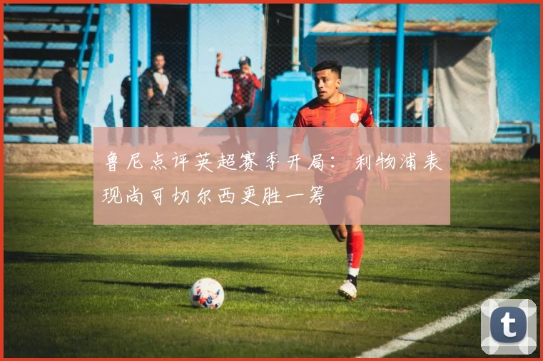 鲁尼点评英超赛季开局：利物浦表现尚可切尔西更胜一筹