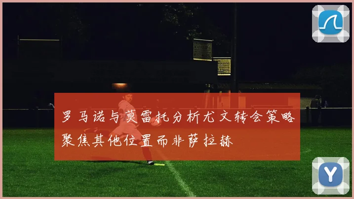 罗马诺与莫雷托分析尤文转会策略聚焦其他位置而非萨拉赫