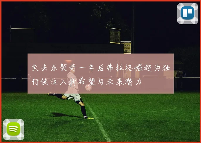 失去东契奇一年后弗拉格崛起为独行侠注入新希望与未来潜力