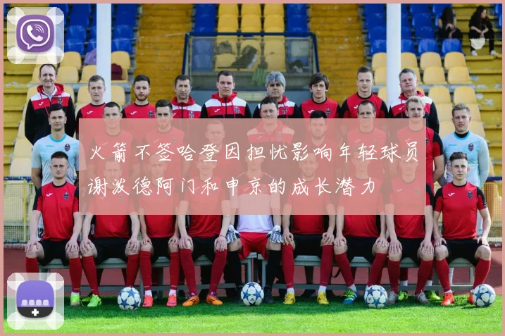火箭不签哈登因担忧影响年轻球员谢泼德阿门和申京的成长潜力