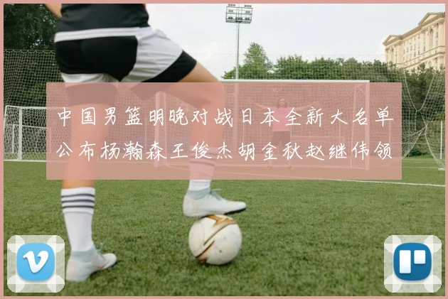 中国男篮明晚对战日本全新大名单公布杨瀚森王俊杰胡金秋赵继伟领衔出战