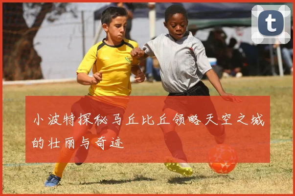 小波特探秘马丘比丘领略天空之城的壮丽与奇迹