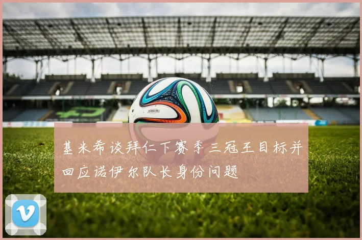 基米希谈拜仁下赛季三冠王目标并回应诺伊尔队长身份问题