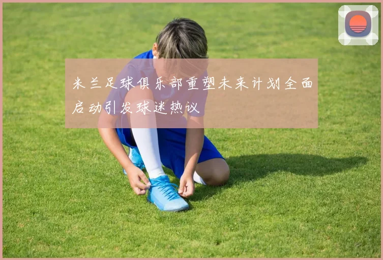 米兰足球俱乐部重塑未来计划全面启动引发球迷热议