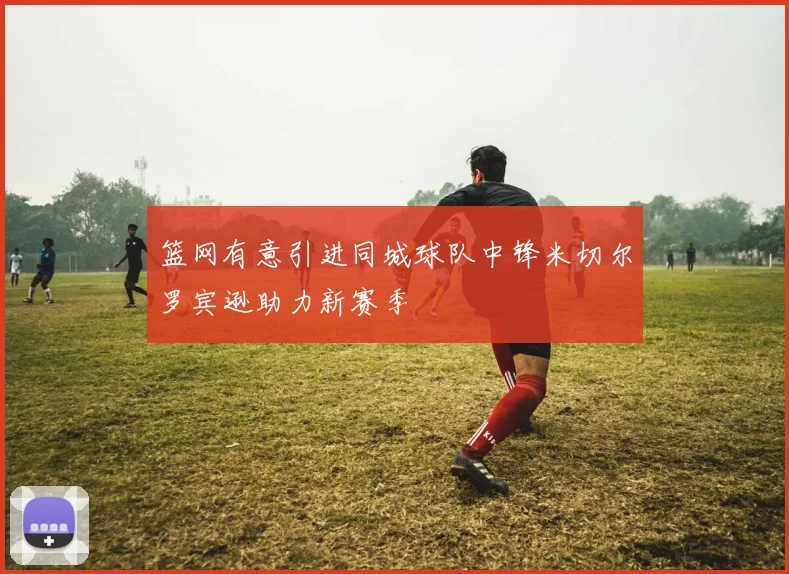 篮网有意引进同城球队中锋米切尔罗宾逊助力新赛季