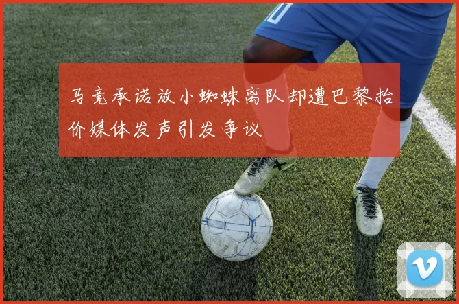 马竞承诺放小蜘蛛离队却遭巴黎抬价媒体发声引发争议