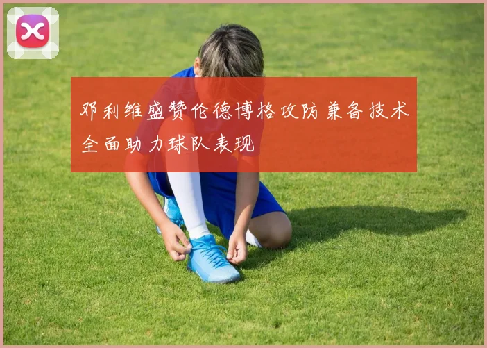邓利维盛赞伦德博格攻防兼备技术全面助力球队表现