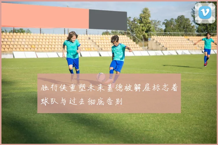 独行侠重塑未来基德被解雇标志着球队与过去彻底告别