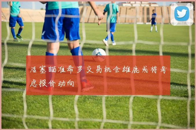 活塞瞄准希罗交易机会雄鹿或将考虑报价动向
