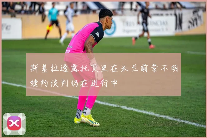 斯基拉透露托莫里在米兰前景不明续约谈判仍在进行中