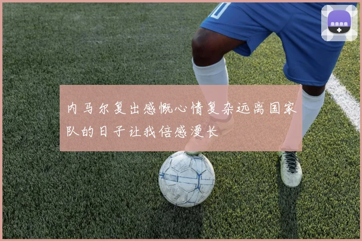 内马尔复出感慨心情复杂远离国家队的日子让我倍感漫长