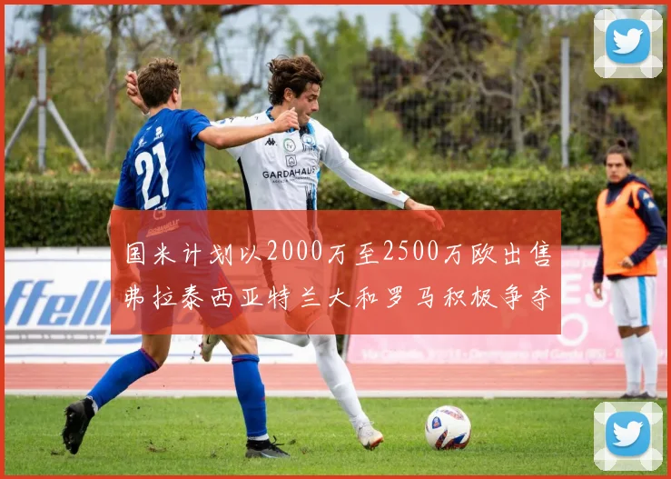 国米计划以2000万至2500万欧出售弗拉泰西亚特兰大和罗马积极争夺