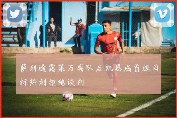 萨利透露莱万离队后凯恩成首选目标热刺拒绝谈判