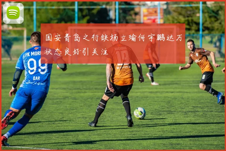 国安青岛之行缺杨立瑜何宇鹏达万状态良好引关注