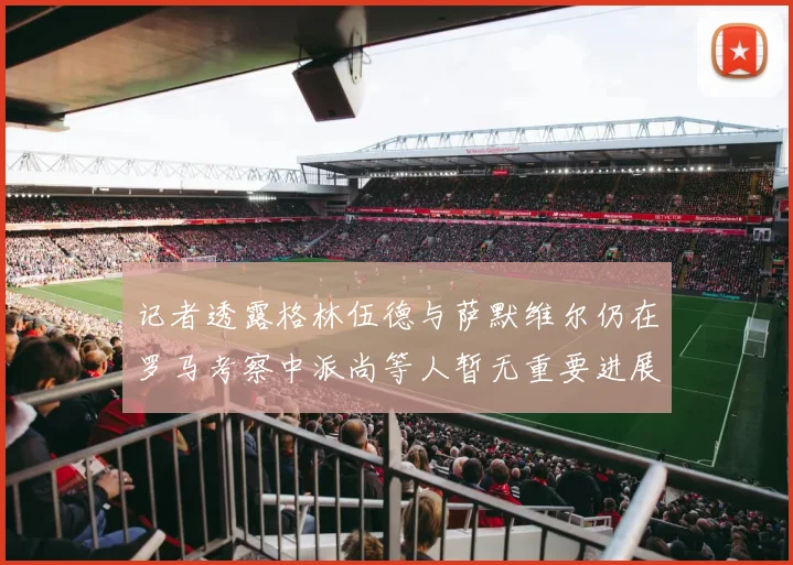 记者透露格林伍德与萨默维尔仍在罗马考察中派尚等人暂无重要进展消息