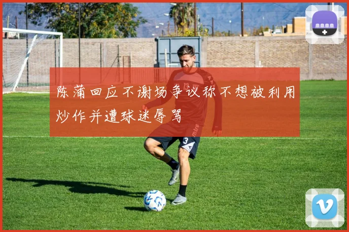 陈蒲回应不谢场争议称不想被利用炒作并遭球迷辱骂