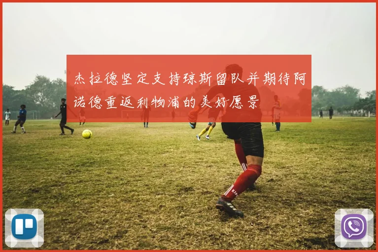 杰拉德坚定支持琼斯留队并期待阿诺德重返利物浦的美好愿景