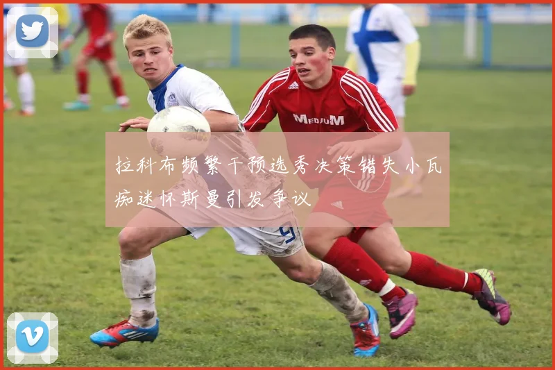 拉科布频繁干预选秀决策错失小瓦痴迷怀斯曼引发争议